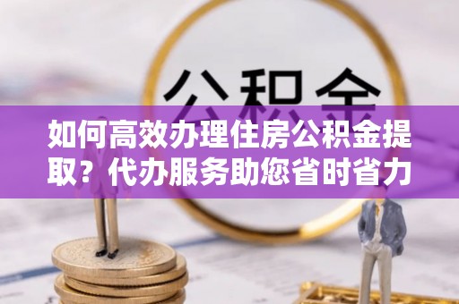 卓溪如何高效办理住房公积金提取？代办服务助您省时省力