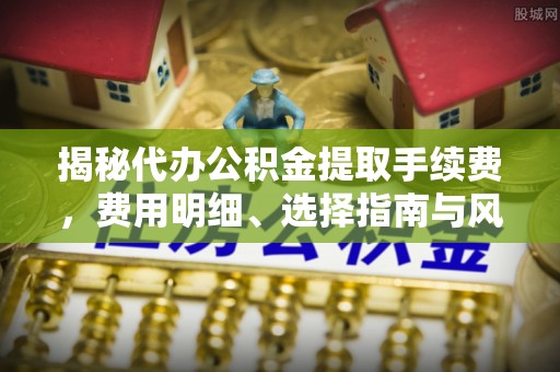 卓溪揭秘代办公积金提取手续费，费用明细、选择指南与风险防范