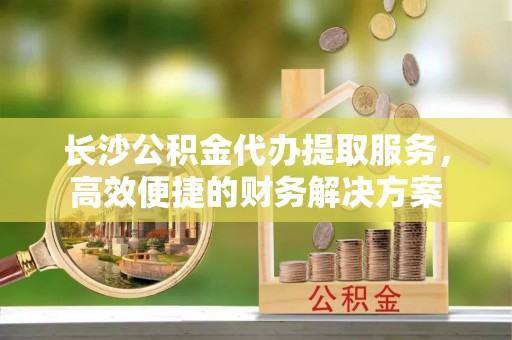 卓溪长沙公积金代办提取服务，高效便捷的财务解决方案