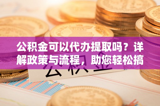 卓溪公积金可以代办提取吗？详解政策与流程，助您轻松搞定！