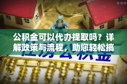 卓溪公积金可以代办提取吗？详解政策与流程，助您轻松搞定！