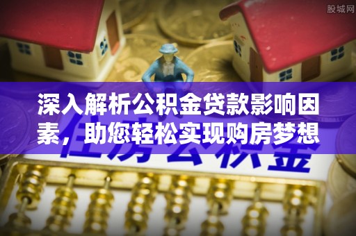 卓溪深入解析公积金贷款影响因素，助您轻松实现购房梦想