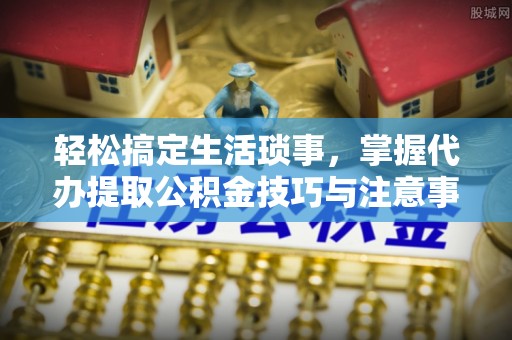 卓溪轻松搞定生活琐事，掌握代办提取公积金技巧与注意事项