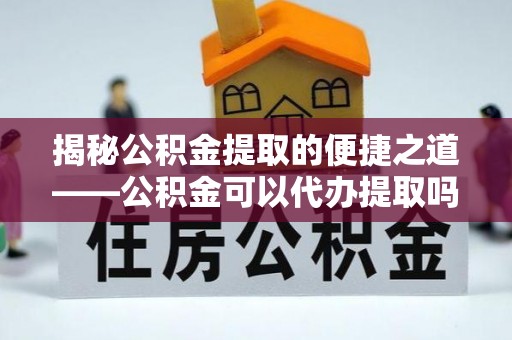 卓溪揭秘公积金提取的便捷之道——公积金可以代办提取吗？