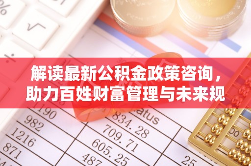 卓溪解读最新公积金政策咨询，助力百姓财富管理与未来规划