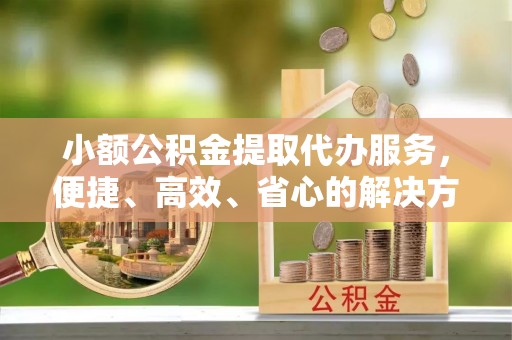 卓溪小额公积金提取代办服务，便捷、高效、省心的解决方案