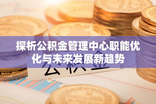 卓溪探析公积金管理中心职能优化与未来发展新趋势