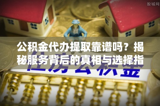 卓溪公积金代办提取靠谱吗？揭秘服务背后的真相与选择指南