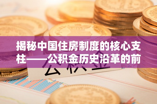 卓溪揭秘中国住房制度的核心支柱——公积金历史沿革的前世今生