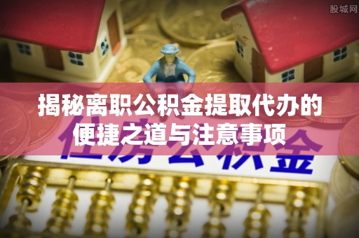 卓溪揭秘离职公积金提取代办的便捷之道与注意事项