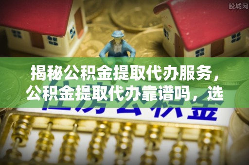 卓溪揭秘公积金提取代办服务，公积金提取代办靠谱吗，选择需谨慎