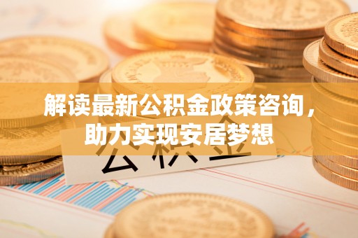 卓溪解读最新公积金政策咨询，助力实现安居梦想