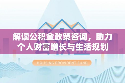 卓溪解读公积金政策咨询，助力个人财富增长与生活规划