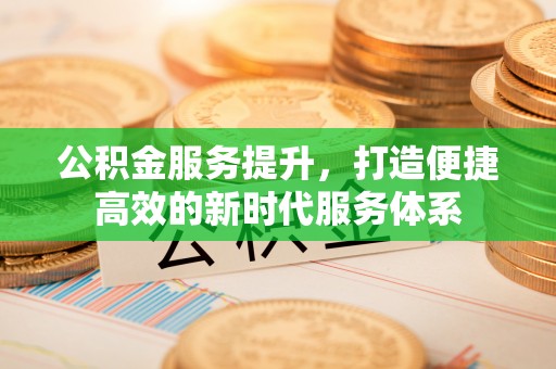 卓溪公积金服务提升，打造便捷高效的新时代服务体系
