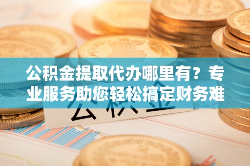 卓溪公积金提取代办哪里有？专业服务助您轻松搞定财务难题