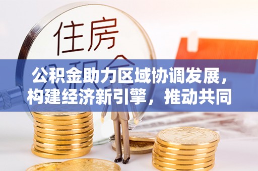 卓溪公积金助力区域协调发展，构建经济新引擎，推动共同富裕
