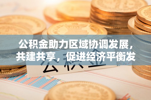卓溪公积金助力区域协调发展，共建共享，促进经济平衡发展