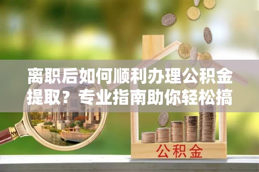 卓溪离职后如何顺利办理公积金提取？专业指南助你轻松搞定