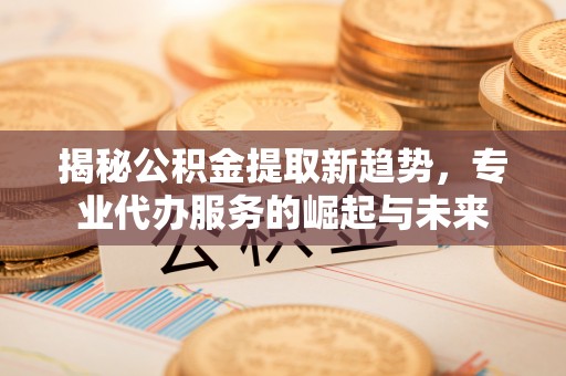 卓溪揭秘公积金提取新趋势，专业代办服务的崛起与未来