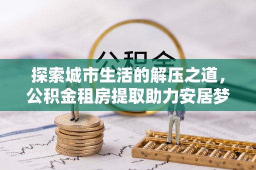 卓溪探索城市生活的解压之道，公积金租房提取助力安居梦想