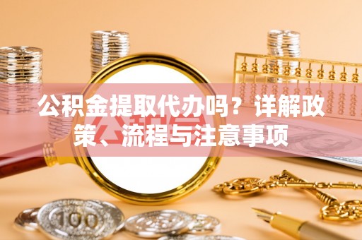卓溪公积金提取代办吗？详解政策、流程与注意事项