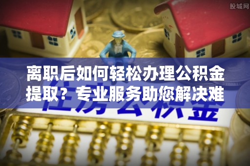 卓溪离职后如何轻松办理公积金提取？专业服务助您解决难题
