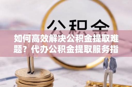 卓溪如何高效解决公积金提取难题？代办公积金提取服务指南