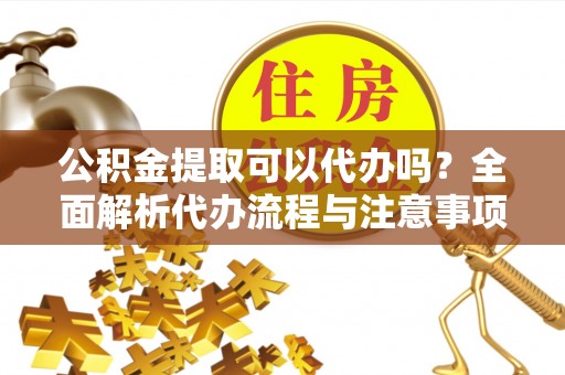 卓溪公积金提取可以代办吗？全面解析代办流程与注意事项