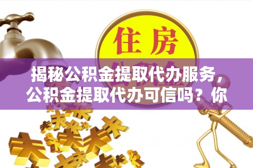 卓溪揭秘公积金提取代办服务，公积金提取代办可信吗？你需要知道的真相